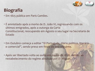 Biografia
• Em 1825 pública em Paris Camões.
• É amnistiado após a morte de D. João VI, regressando com os
últimos emigrados, após a outorga da Carta
Constitucional, reocupando em Agosto o seu lugar na Secretaria de
Estado
• Em Outubro começa a editar “O Português, diário político, literário
e comercial”, sendo preso em finais do ano seguinte.
• Após ser libertado volta ao axílio em Junho de 1828, devido ao
restabelecimento do regime absoluto por D. Miguel.
 