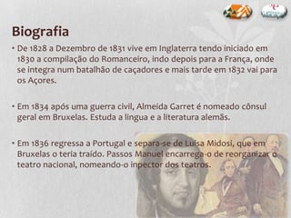 Biografia
• De 1828 a Dezembro de 1831 vive em Inglaterra tendo iniciado em
1830 a compilação do Romanceiro, indo depois para a França, onde
se integra num batalhão de caçadores e mais tarde em 1832 vai para
os Açores.
• Em 1834 após uma guerra civil, Almeida Garret é nomeado cônsul
geral em Bruxelas. Estuda a lingua e a literatura alemãs.
• Em 1836 regressa a Portugal e separa-se de Luísa Midosi, que em
Bruxelas o teria traído. Passos Manuel encarrega-o de reorganizar o
teatro nacional, nomeando-o inpector dos teatros.
 