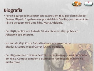 Biografia
• Perde o cargo de inspector dos teatros em 1837 por demissão de
Passos Miguel. E apaixona-se por Adelaide Deville, que morrerá em
1841 e de quem terá uma filha, Maria Adelaide.
• Em 1838 publica um Auto de Gil Vicente e em 1841 publica o
Alfageme de Santarém.
• No ano de 1842 Costa Cabral instaura um governo de
ditadura, contra o qual Garret luta na oposição.
• Em 1843 escreve o drama de Frei Luís de Sousa que será publicado
em 1844. Começa tambem a escrever o romance de Viagens na
minha terra.
 