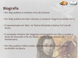 Biografia
• Em 1845 publica o romance Arco de Santana
• Em 1846 publica em dois volumes o romance Viagens na minha Terra
• É representado em 1850 no Teatro Nacional o drama Frei Luís de
Sousa
• É nomeado ministro dos Negócios Estrangeiros em 1851 e recebe o
título de Visconde e Par do Reino. Conclui a compilação do
Romanceiro;
• Em 1853 publica Folhas Caídas, colectânea poética que causou
escândalo na época.
 