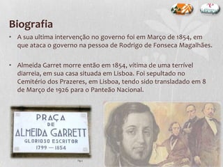 Biografia
• A sua ultima intervenção no governo foi em Março de 1854, em
que ataca o governo na pessoa de Rodrigo de Fonseca Magalhães.
• Almeida Garret morre então em 1854, vítima de uma terrível
diarreia, em sua casa situada em Lisboa. Foi sepultado no
Cemitério dos Prazeres, em Lisboa, tendo sido transladado em 8
de Março de 1926 para o Panteão Nacional.
Fig.3
 
