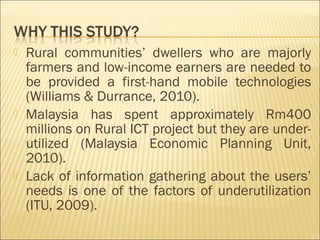  Rural communities’ dwellers who are majorly
farmers and low-income earners are needed to
be provided a first-hand mobile technologies
(Williams & Durrance, 2010).
 Malaysia has spent approximately Rm400
millions on Rural ICT project but they are under-
utilized (Malaysia Economic Planning Unit,
2010).
 Lack of information gathering about the users’
needs is one of the factors of underutilization
(ITU, 2009).
 