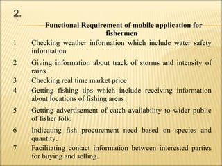 Functional Requirement of mobile application for
fishermen
1 Checking weather information which include water safety
information
2 Giving information about track of storms and intensity of
rains
3 Checking real time market price
4 Getting fishing tips which include receiving information
about locations of fishing areas
5 Getting advertisement of catch availability to wider public
of fisher folk.
6 Indicating fish procurement need based on species and
quantity.
7 Facilitating contact information between interested parties
for buying and selling.
 