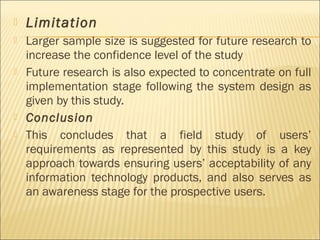  Limitation
 Larger sample size is suggested for future research to
increase the confidence level of the study
 Future research is also expected to concentrate on full
implementation stage following the system design as
given by this study.
 Conclusion
 This concludes that a field study of users’
requirements as represented by this study is a key
approach towards ensuring users’ acceptability of any
information technology products, and also serves as
an awareness stage for the prospective users.
 
