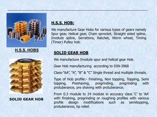 H.S.S. HOB:
We manufacture Gear Hobs for various types of gears namely
Spur gear, Helical gear, Chain sprocket, Straight sided spline,
Involute spline, Serrations, Ratchet, Worm wheel, Timing
(Timer) Pulley hob.
SOLID GEAR HOB
SOLID GEAR HOB
We manufacture Involute spur and helical gear Hob.
Gear Hob manufacturing according to DIN-3968
Class-”AA”, “A”, “B” & “C” Single thread and multiple threads.
Type of Hob profile:- Finishing, Non topping, Topping, Semi
topping, Preshaving, pregrinding, pregrinding with
protuberance, pre shaving with protuberance.
From 0.3 module to 24 module in accuracy class „C‟ to „AA‟
with finishing, pregrinding or roughing profiles with various
profile design modifications such as semitopping,
protuberance, tip relief.
H.S.S. HOBS
 