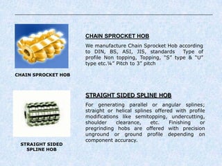 CHAIN SPROCKET HOB
CHAIN SPROCKET HOB
We manufacture Chain Sprocket Hob according
to DIN, BS, ASI, JIS, standards Type of
profile Non topping, Topping, “S” type & “U”
type etc.¼” Pitch to 3” pitch
STRAIGHT SIDED
SPLINE HOB
STRAIGHT SIDED SPLINE HOB
For generating parallel or angular splines;
straight or helical splines offered with profile
modifications like semitopping, undercutting,
shoulder clearance, etc. Finishing or
pregrinding hobs are offered with precision
unground or ground profile depending on
component accuracy.
 