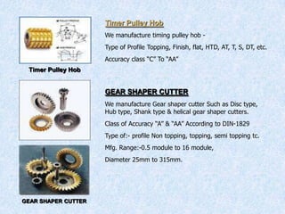 Timer Pulley Hob
Timer Pulley Hob
We manufacture timing pulley hob -
Type of Profile Topping, Finish, flat, HTD, AT, T, S, DT, etc.
Accuracy class “C” To “AA”
GEAR SHAPER CUTTER
GEAR SHAPER CUTTER
We manufacture Gear shaper cutter Such as Disc type,
Hub type, Shank type & helical gear shaper cutters.
Class of Accuracy “A” & “AA” According to DIN-1829
Type of:- profile Non topping, topping, semi topping tc.
Mfg. Range:-0.5 module to 16 module,
Diameter 25mm to 315mm.
 