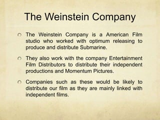 The Weinstein Company
The Weinstein Company is a American Film
studio who worked with optimum releasing to
produce and distribute Submarine.
They also work with the company Entertainment
Film Distributors to distribute their independent
productions and Momentum Pictures.
Companies such as these would be likely to
distribute our film as they are mainly linked with
independent films.
 