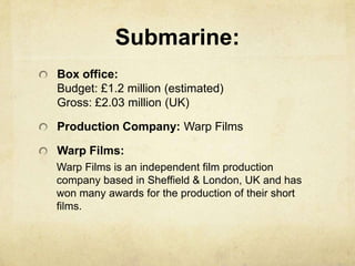 Submarine:
Box office:
Budget: £1.2 million (estimated)
Gross: £2.03 million (UK)
Production Company: Warp Films
Warp Films:
Warp Films is an independent film production
company based in Sheffield & London, UK and has
won many awards for the production of their short
films.
 