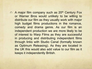 A major film company such as 20th Century Fox
or Warner Bros would unlikely to be willing to
distribute our film as they usually work with major
high budget films productions in the romance,
comedy and drama genre. As our film is an
independent production we are more likely to be
of interest to Warp Films as they are successful
in producing and distributing independent films
through links with Studio Canal (formally known
as Optimum Releasing). As they are located in
the UK this would also add value to our film as it
keeps it independently British.
 