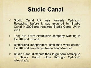 Studio Canal
Studio Canal UK was formerly Optimum
Releasing, before it was acquired by Studio
Canal in 2006 and renamed Studio Canal UK in
2011.
They are a film distribution company working in
the UK and Ireland.
Distributing independent films they work across
the UK and sometimes Ireland and America
Studio Canal distribute their large back catalogue
of classic British Films through Optimum
releasing's.
 