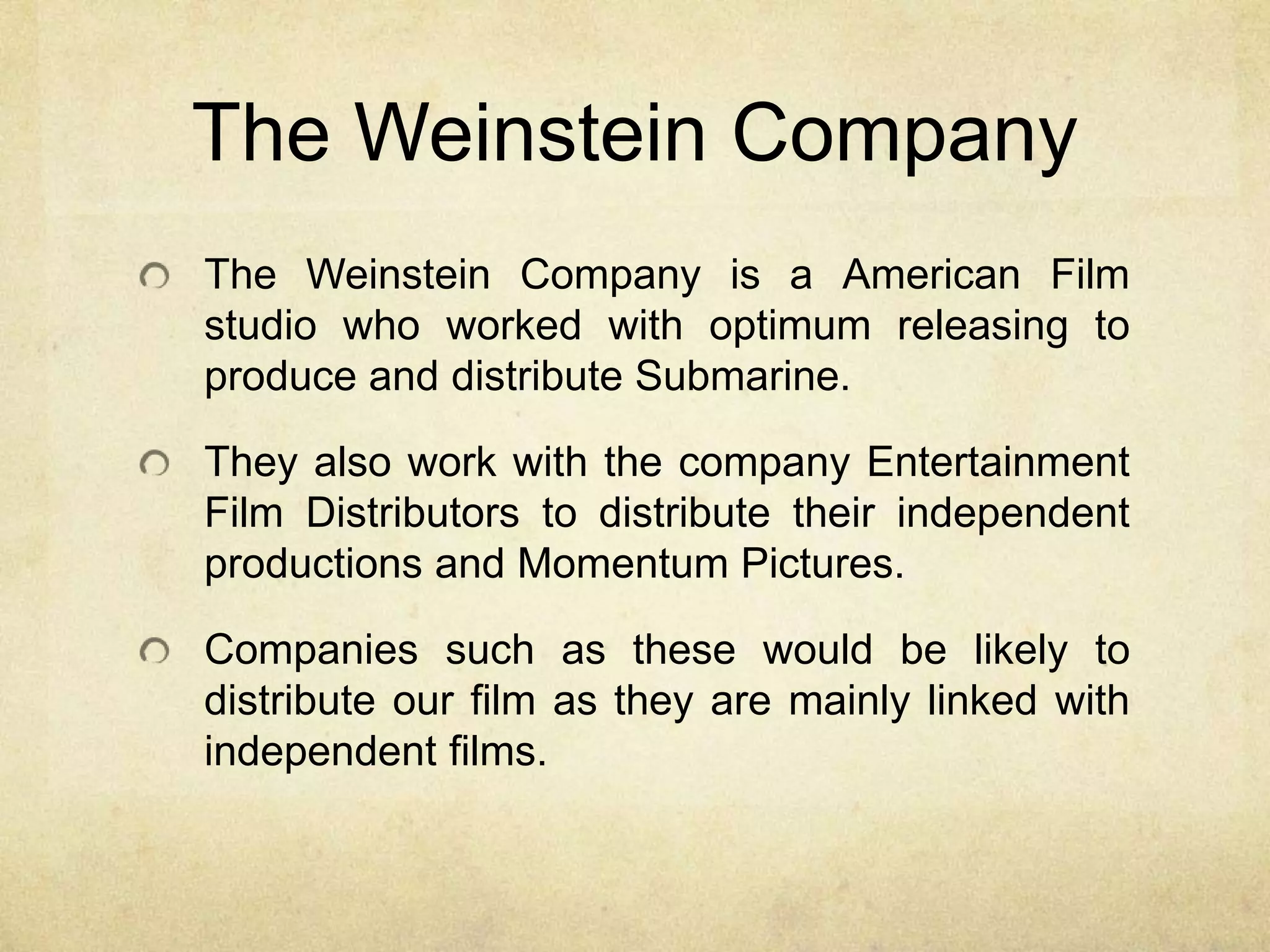 The Weinstein Company
The Weinstein Company is a American Film
studio who worked with optimum releasing to
produce and distribute Submarine.
They also work with the company Entertainment
Film Distributors to distribute their independent
productions and Momentum Pictures.
Companies such as these would be likely to
distribute our film as they are mainly linked with
independent films.
 