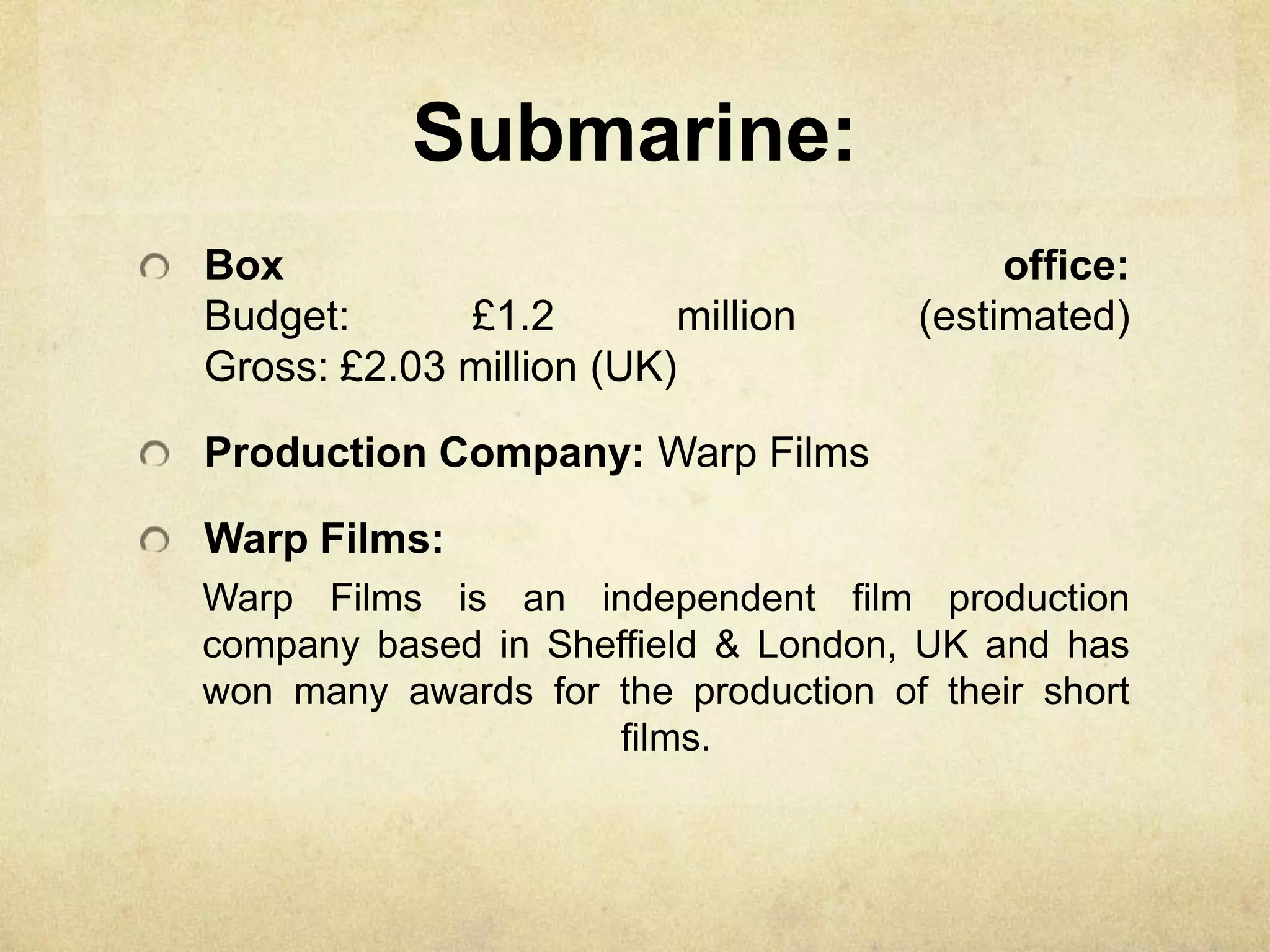 Submarine:
Box office:
Budget: £1.2 million (estimated)
Gross: £2.03 million (UK)
Production Company: Warp Films
Warp Films:
Warp Films is an independent film production
company based in Sheffield & London, UK and has
won many awards for the production of their short
films.
 