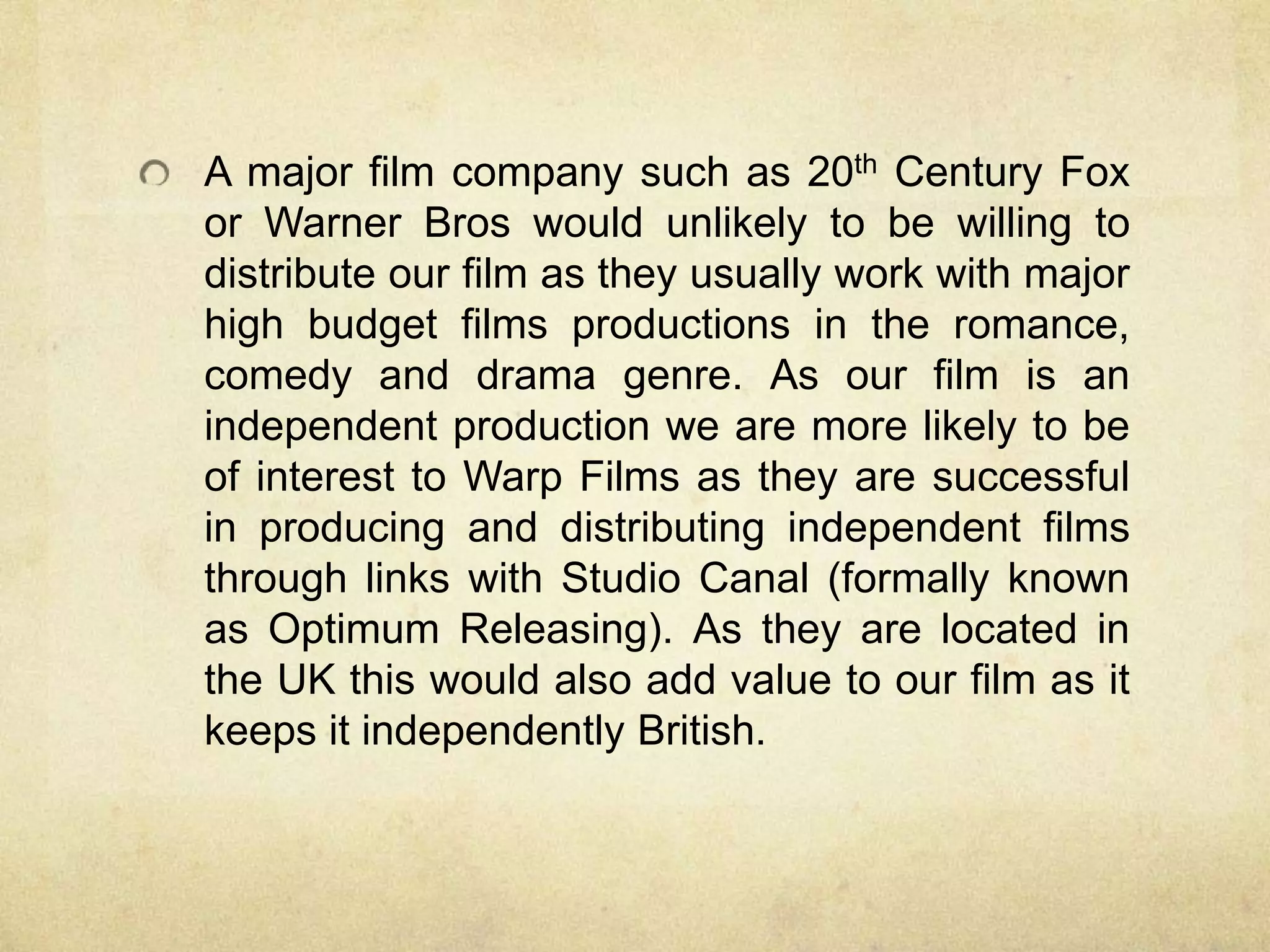 A major film company such as 20th Century Fox
or Warner Bros would unlikely to be willing to
distribute our film as they usually work with major
high budget films productions in the romance,
comedy and drama genre. As our film is an
independent production we are more likely to be
of interest to Warp Films as they are successful
in producing and distributing independent films
through links with Studio Canal (formally known
as Optimum Releasing). As they are located in
the UK this would also add value to our film as it
keeps it independently British.
 