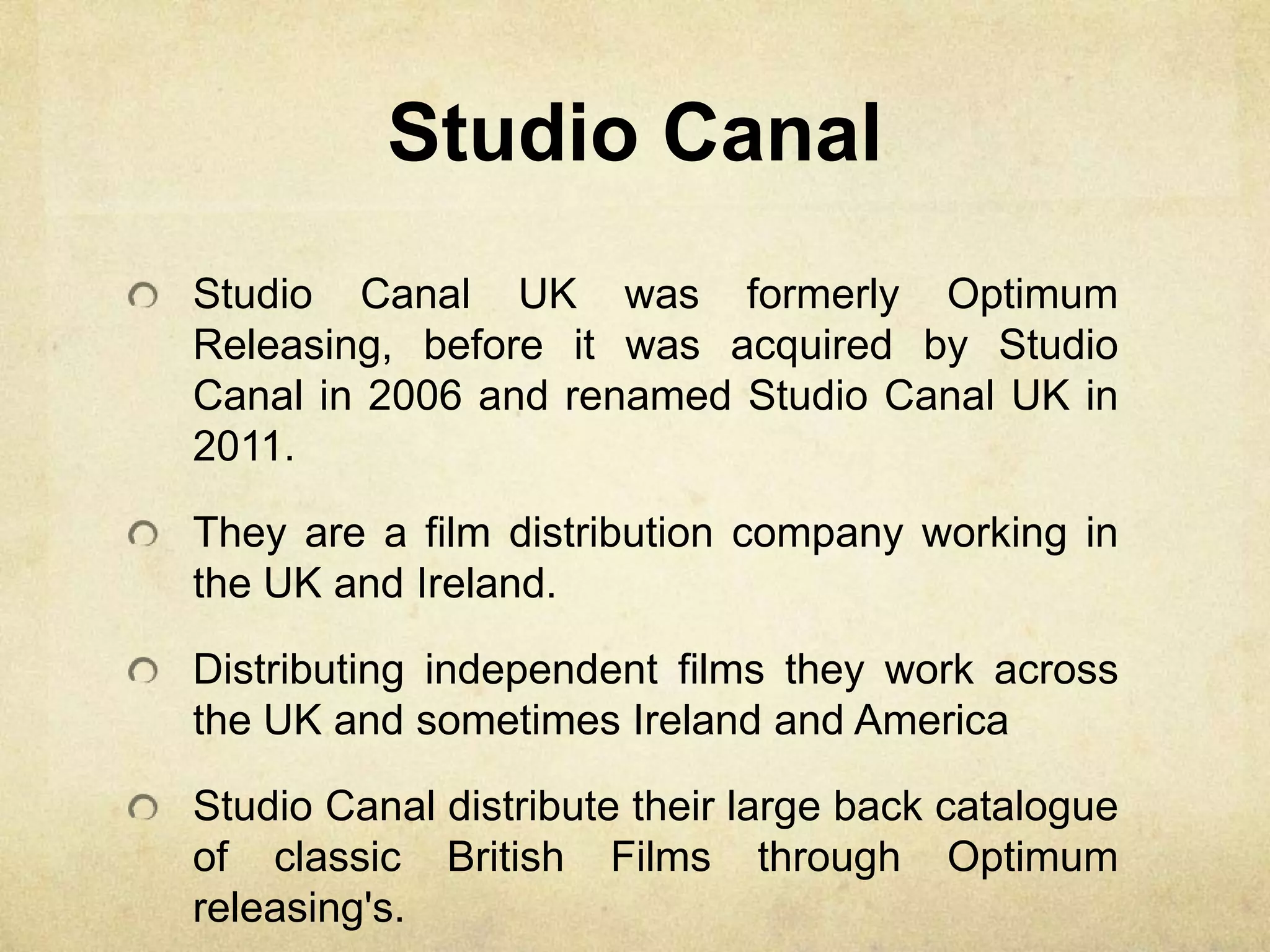 Studio Canal
Studio Canal UK was formerly Optimum
Releasing, before it was acquired by Studio
Canal in 2006 and renamed Studio Canal UK in
2011.
They are a film distribution company working in
the UK and Ireland.
Distributing independent films they work across
the UK and sometimes Ireland and America
Studio Canal distribute their large back catalogue
of classic British Films through Optimum
releasing's.
 