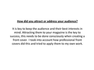 How did you attract or address your audience?
It is key to keep the audience and their best interests in
mind. Attracting them to your magazine is the key to
success, this needs to be done consciously when creating a
front cover. I took into account how professional front
covers did this and tried to apply them to my own work.
 