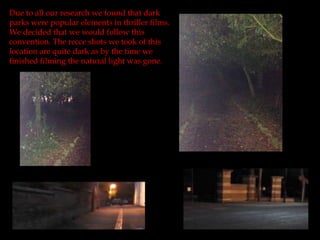 Due to all our research we found that dark
parks were popular elements in thriller films.
We decided that we would follow this
convention. The recce shots we took of this
location are quite dark as by the time we
finished filming the natural light was gone.
