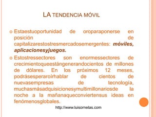 LA TENDENCIA MÓVIL
 Estaestuoportunidad de oroparaponerse en
posición de
capitalizarestostresmercadosemergentes: móviles,
aplicacionesyjuegos.
 Estostressectores son enormessectores de
crecimientoqueestángenerandocientos de millones
de dólares. En los próximos 12 meses,
podrásesperaroírhablar de cientos de
nuevasempresas de tecnología,
muchasmásadquisicionesymultimillonariosde la
noche a la mañanaqueconviertensus ideas en
fenómenosglobales.
http://www.luisornelas.com
 
