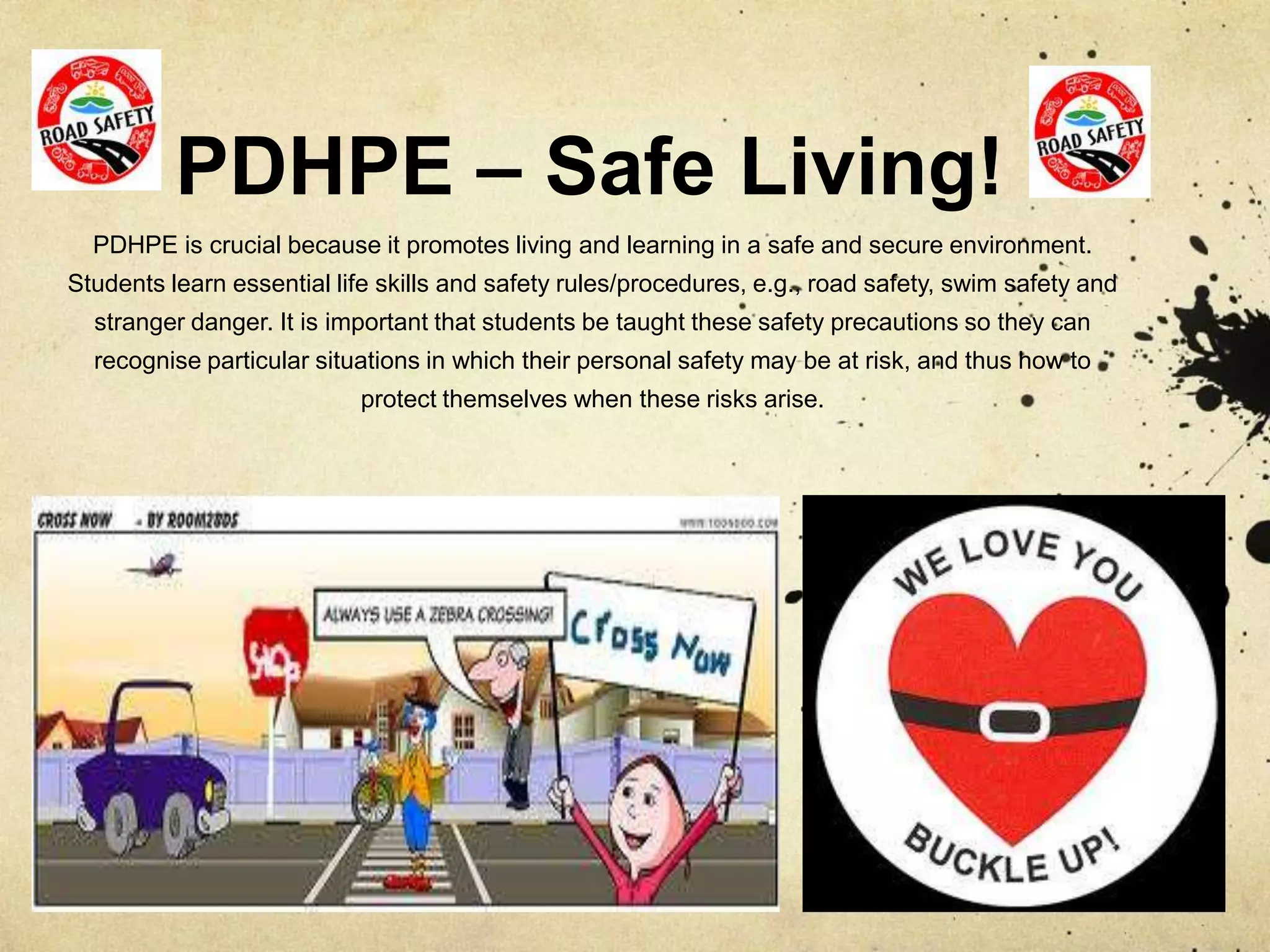 PDHPE – Safe Living!
PDHPE is crucial because it promotes living and learning in a safe and secure environment.
Students learn essential life skills and safety rules/procedures, e.g., road safety, swim safety and
stranger danger. It is important that students be taught these safety precautions so they can
recognise particular situations in which their personal safety may be at risk, and thus how to
protect themselves when these risks arise.
 