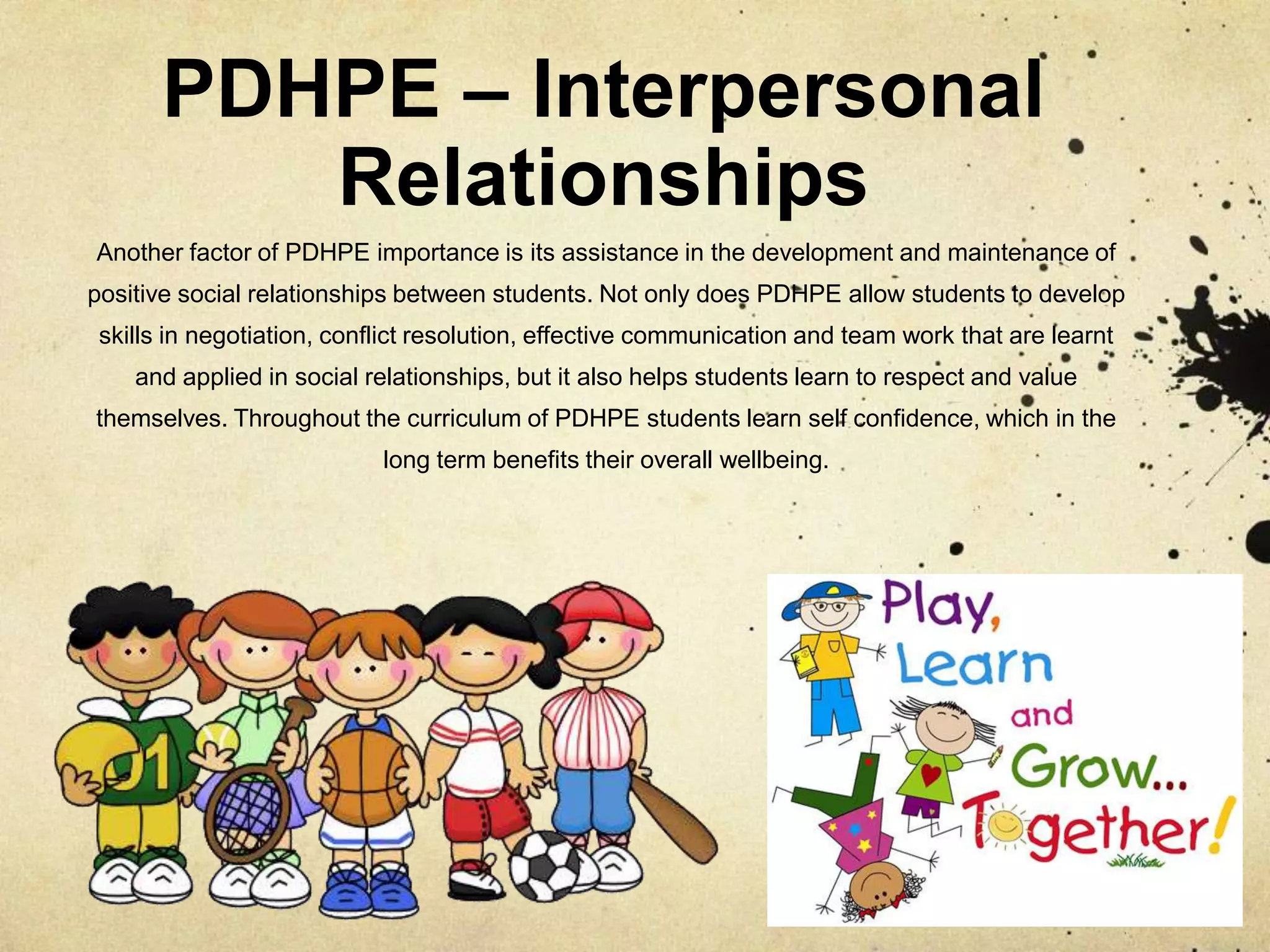 PDHPE – Interpersonal
Relationships
Another factor of PDHPE importance is its assistance in the development and maintenance of
positive social relationships between students. Not only does PDHPE allow students to develop
skills in negotiation, conflict resolution, effective communication and team work that are learnt
and applied in social relationships, but it also helps students learn to respect and value
themselves. Throughout the curriculum of PDHPE students learn self confidence, which in the
long term benefits their overall wellbeing.
 