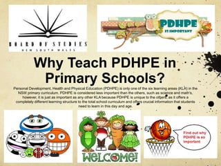 Why Teach PDHPE in
Primary Schools?Personal Development, Health and Physical Education (PDHPE) is only one of the six learning areas (KLA) in the
NSW primary curriculum. PDHPE is considered less important than the others, such as science and math's,
however, it is just as important as any other KLA because PDHPE is unique to the others, as it offers a
completely different learning structure to the total school curriculum and offers crucial information that students
need to learn in this day and age.
 