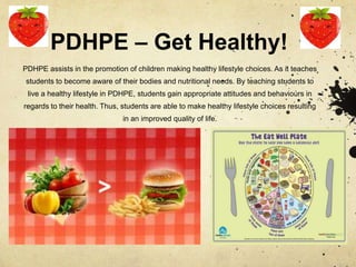 PDHPE – Get Healthy!
PDHPE assists in the promotion of children making healthy lifestyle choices. As it teaches
students to become aware of their bodies and nutritional needs. By teaching students to
live a healthy lifestyle in PDHPE, students gain appropriate attitudes and behaviours in
regards to their health. Thus, students are able to make healthy lifestyle choices resulting
in an improved quality of life.
 