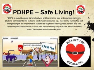 PDHPE – Safe Living!
PDHPE is crucial because it promotes living and learning in a safe and secure environment.
Students learn essential life skills and safety rules/procedures, e.g., road safety, swim safety and
stranger danger. It is important that students be taught these safety precautions so they can
recognise particular situations in which their personal safety may be at risk, and thus how to
protect themselves when these risks arise.
 
