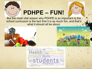PDHPE – FUN!
But the most vital reason why PDHPE is so important in the
school curriculum is the fact that it is so much fun, and that’s
what it should all be about.
 