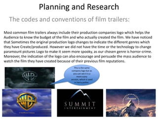 Planning and Research
The codes and conventions of film trailers:
Most common film trailers always include their production companies logo which helps the
Audience to know the budget of the film and who actually created the film. We have noticed
that Sometimes the original production logo changes to indicate the different genres which
they have Create/produced. However we did not have the time or the technology to change
paramount pictures Logo to make it seem more spooky, as our chosen genre is horror-crime.
Moreover, the indication of the logo can also encourage and persuade the mass audience to
watch the film they have created because of their previous film reputations.
This is the same
company logo but as
you can see it is a
more scary
version, which is used
in harry potter.
 