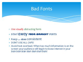 Use visually distracting fonts
Stay away from gimmicky fonts
Keep type sizes consistent
DONT USE ALL CAPS!
Avoid text overload. When too much information is on the
screen your audience will begin to loose interest in your
blah blah blah blah blah blah blah!
Bad Fonts
 