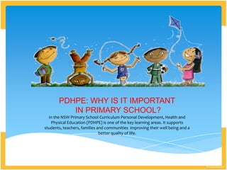 PDHPE: WHY IS IT IMPORTANT
IN PRIMARY SCHOOL?
In the NSW Primary School Curriculum Personal Development, Health and
Physical Education (PDHPE) is one of the key learning areas. It supports
students, teachers, families and communities improving their well being and a
better quality of life.
 