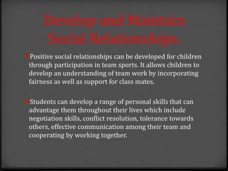 Develop and Maintain
Social Relationships.
Positive social relationships can be developed for children
through participation in team sports. It allows children to
develop an understanding of team work by incorporating
fairness as well as support for class mates.
Students can develop a range of personal skills that can
advantage them throughout their lives which include
negotiation skills, conflict resolution, tolerance towards
others, effective communication among their team and
cooperating by working together.
 