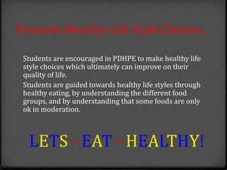 Promote Healthy Life Style Choices.
Students are encouraged in PDHPE to make healthy life
style choices which ultimately can improve on their
quality of life.
Students are guided towards healthy life styles through
healthy eating, by understanding the different food
groups, and by understanding that some foods are only
ok in moderation.
LETS - EAT - HEALTHY!
 