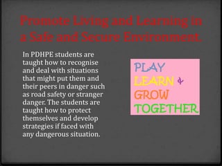 Promote Living and Learning in
a Safe and Secure Environment.
In PDHPE students are
taught how to recognise
and deal with situations
that might put them and
their peers in danger such
as road safety or stranger
danger. The students are
taught how to protect
themselves and develop
strategies if faced with
any dangerous situation.
 