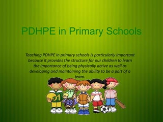 PDHPE in Primary Schools
Teaching PDHPE in primary schools is particularly important
because it provides the structure for our children to learn
the importance of being physically active as well as
developing and maintaining the ability to be a part of a
team.
 
