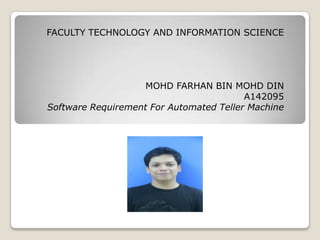 FACULTY TECHNOLOGY AND INFORMATION SCIENCE
MOHD FARHAN BIN MOHD DIN
A142095
Software Requirement For Automated Teller Machine
 