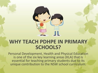 WHY TEACH PDHPE IN PRIMARY
SCHOOLS?
Personal Development, Health and Physical Education
is one of the six key learning areas (KLA) that is
essential for teaching primary students due to its
unique contribution to the NSW school curriculum.
 