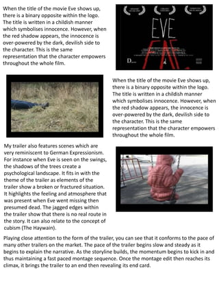 When the title of the movie Eve shows up,
there is a binary opposite within the logo.
The title is written in a childish manner
which symbolises innocence. However, when
the red shadow appears, the innocence is
over-powered by the dark, devilish side to
the character. This is the same
representation that the character empowers
throughout the whole film.
When the title of the movie Eve shows up,
there is a binary opposite within the logo.
The title is written in a childish manner
which symbolises innocence. However, when
the red shadow appears, the innocence is
over-powered by the dark, devilish side to
the character. This is the same
representation that the character empowers
throughout the whole film.
My trailer also features scenes which are
very reminiscent to German Expressionism.
For instance when Eve is seen on the swings,
the shadows of the trees create a
psychological landscape. It fits in with the
theme of the trailer as elements of the
trailer show a broken or fractured situation.
It highlights the feeling and atmosphere that
was present when Eve went missing then
presumed dead. The jagged edges within
the trailer show that there is no real route in
the story. It can also relate to the concept of
cubism (The Haywain).
Playing close attention to the form of the trailer, you can see that it conforms to the pace of
many other trailers on the market. The pace of the trailer begins slow and steady as it
begins to explain the narrative. As the storyline builds, the momentum begins to kick in and
thus maintaining a fast paced montage sequence. Once the montage edit then reaches its
climax, it brings the trailer to an end then revealing its end card.
 