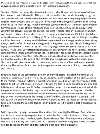 Moving on to the magazine cover and poster for my magazine, there are aspects which are
conventional and some aspects which I have chosen to challenge.
Starting off with the poster that I designed for my trailer, I knew that the mode of address
had to match that of the trailer. This is so that the ancillary text would be easily recognised
and people could link a relationship between the two products. Comparing my poster with
existing horror posters, you can see that I have stuck with the typical convention of having
the killer as the main image. Typically however you would find that the killer represented in
horror movies are big, strong, masculine men. This is because they can be easily feared
amongst the crowd. However, for my film, the killer remains to be an ‘innocent’ young girl
and so at first glance, those who observe the poster may not instantly think that the killer
within the movie would be the little girl. Nonetheless a give-away that the little girl could be
the killer however is the way in which I have represented her. Using powerful photo-editing
tools, I used an effect in which was designed in a way to make it seem like the little girl was
crying blooded tears. I used red as this has many negative connotations such as death and
danger. This is also a very strongly representative colour within the horror genre. I had also
edited my main image using the brush tool to darken off the edges of the photograph to give
it a vignette effect. This effect makes the main image stand out and draws your attention
right to the middle of the poster. This effect is also strongly used within the horror genre.
The black border that surrounds the main image adds a sense of fear and mystery to the
character. The colour black is used as it also generates connotations of fear, horror, death
and mystery.
Following more of the conventions present on movie posters I included the name of the
directors, editors, cast and crew etc. You can spot this on the bottom of the poster, aligned
to the middle. This is an extremely typical convention found on virtually every movie poster.
I chose to set the font colour to white as it helped the text to stand out clearly and also this
is the typical colour you would find on pre-existing posters. It was also important to include
the production and distribution logos as well as the age rating as this helps to make the
audience aware of the vital information of the movie. Another convention that you would
find on most movie poster is the release date of the film. It is also done in a decent sized
font so that the audience know when they can expect to find the movie out in the cinemas. I
have also included the use of a tagline for my poster as I felt it added a sort of suspense to
the film.
With regards to my magazine cover, this ancillary text was slightly different. Due to the fact
that I used a pre-existing magazine I had to abide by their mode of address. I chose to use
Fangoria as it is a magazine dedicated to feature horror films. The font colour and design
was also similar to my own media product. Keeping in line with Fangoria’s mode of address, I
decided to include the film strip that is found on most of their magazines.
 