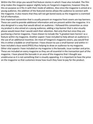 Within the film strips you would find feature stories in which I have also included. The film
strip makes the magazine appear slightly tacky on Fangoria’s magazines; however they do
this on purpose as it fits in with their mode of address. Also since the magazine is aimed at a
young audience, the addition of the featured stories allows the audience to connect with
the magazine. It also means that they will not get bored easily as the magazine is crammed
full of information.
One important convention that is usually present on magazine front covers are top banners.
These are used to provide additional information and are present within the magazine. It is
also designed in a way that would attract an audience. I followed this convention as since
my product is also aimed at a young audience, adding a top banner that is also visually
please would mean that I would catch their attention. Not only that but since they are
purchasing a horror magazine, I have chosen to include the ‘5 greatest teen horrors’ as a
feature within my magazine. Another aspect I have included to help attract an audience is
the use of an additional incentive. On most of Fangoria’s magazine covers, you would find
this in either a bubble or small banner. I have chosen to use a small banner and within it I
have included a buzz word (FREE) thus helping to draw an audience to my magazine.
Other vital aspects I have included on my magazine is the barcode, issue number and price.
These are included on every magazine as they are all essential in the transaction part of the
magazine. I have placed the barcode in an area of the magazine that I thought was
unobtrusive as it is not something that is visually appealing. It is important to have the price
on the magazine so that customers know how much they have to pay for the product.
 