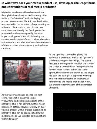 In what way does your media product use, develop or challenge forms
and conventions of real media products?
My trailer can be considered conventional
through its formal nature. As like many other
trailers, ‘Eve’ starts off with displaying the
production company. Black Screen Production
was created in the intention of representing an
animated black static screen. Production
companies are usually the first logos to be
presented as they are arguably the most
important logos of them all. Following the
conventional aspects of most trailers, there is a
voice over in the trailer which explains elements
of the narratives simultaneously with relevant
captions.
As the opening scene takes place, the
audience is presented with a sad figure of a
child on playing on the swings. The scene
features a montage edit in which the pace of
the trailer is slowed down fitting within the
form of most trailers. When the scene
opens, the audience are drawn to the bright
red coat the little girl is captured wearing.
This red coat represents an intertextual
reference to the movie 'Don't Look Now'.
Eve therefore reminiscent of the character
Christine.
As the trailer continues on into the next
scene, the shot is dissolved into a
typewriting edit explaining aspects of the
narrative. This is not something that hasn't
been seen before, however usually an over
voice is present within trailers explaining its
narrative. This can be seen as challenging
media forms as Eve includes both variations
within its trailer
 