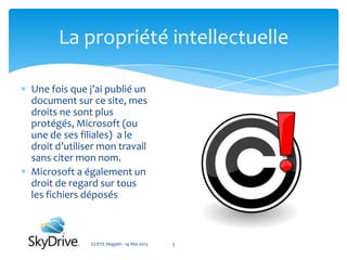 Une fois que j’ai publié un
document sur ce site, mes
droits ne sont plus
protégés, Microsoft (ou
une de ses filiales) a le
droit d’utiliser mon travail
sans citer mon nom.
Microsoft a également un
droit de regard sur tous
les fichiers déposés
La propriété intellectuelle
GUEYE Magath - 14 Mai 2013 3
 