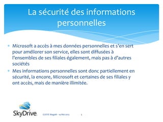 Microsoft a accès à mes données personnelles et s’en sert
pour améliorer son service, elles sont diffusées à
l’ensembles de ses filiales également, mais pas à d’autres
sociétés
Mes informations personnelles sont donc partiellement en
sécurité, la encore, Microsoft et certaines de ses filiales y
ont accès, mais de manière illimitée.
La sécurité des informations
personnelles
GUEYE Magath - 14 Mai 2013 5
 