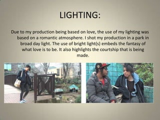 LIGHTING:
Due to my production being based on love, the use of my lighting was
based on a romantic atmosphere. I shot my production in a park in
broad day light. The use of bright light(s) embeds the fantasy of
what love is to be. It also highlights the courtship that is being
made.
 