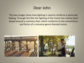 Dear John
The two images show how lighting is used to reinforce a particular
feeling. Through the film the lighting of the movie has mainly been
based around a summery feel, which conforms to the conventions
and forms of a romance genre themed movie.
 