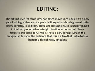 EDITING:
The editing style for most romance based movies are similar. It’s a slow
paced editing with a few fast paced editing when showing (usually) the
lovers bonding. In addition, pitiful and nostalgia music is usually played
in the background when a tragic situation has occurred. I have
followed this same convention. I have a slow song playing in the
background to show the audience that this is a film that is due to take
them on a ride of many emotions.
 