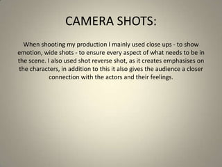 CAMERA SHOTS:
When shooting my production I mainly used close ups - to show
emotion, wide shots - to ensure every aspect of what needs to be in
the scene. I also used shot reverse shot, as it creates emphasises on
the characters, in addition to this it also gives the audience a closer
connection with the actors and their feelings.
 
