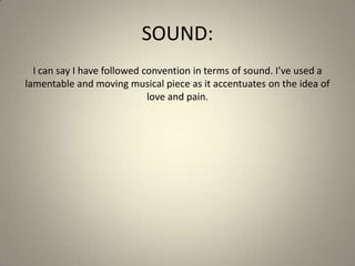 SOUND:
I can say I have followed convention in terms of sound. I’ve used a
lamentable and moving musical piece as it accentuates on the idea of
love and pain.
 