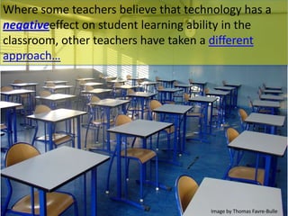 Where some teachers believe that technology has a
negativeeffect on student learning ability in the
classroom, other teachers have taken a different
approach…
Image by Thomas Favre-Bulle
 