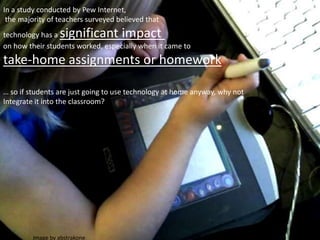 Image by abstrakone
In a study conducted by Pew Internet,
the majority of teachers surveyed believed that
technology has a significant impact
on how their students worked, especially when it came to
take-home assignments or homework
… so if students are just going to use technology at home anyway, why not
Integrate it into the classroom?
 